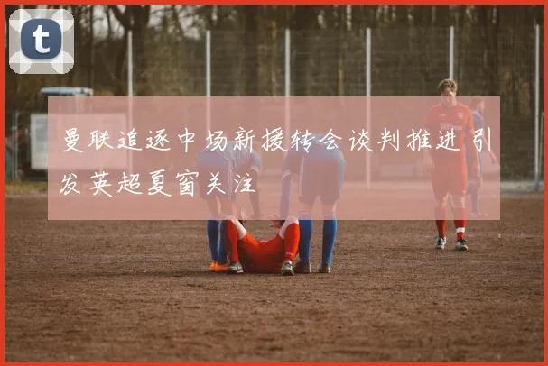 曼联追逐中场新援转会谈判推进 引发英超夏窗关注
