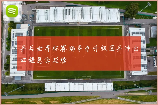 乒乓世界杯赛场争夺升级国乒冲击四强悬念延续