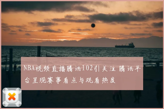 NBA视频直播腾讯102引关注 腾讯平台呈现赛事看点与观看热度