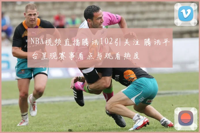 NBA视频直播腾讯102引关注 腾讯平台呈现赛事看点与观看热度