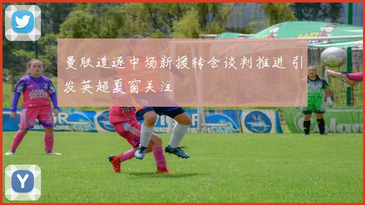 曼联追逐中场新援转会谈判推进 引发英超夏窗关注