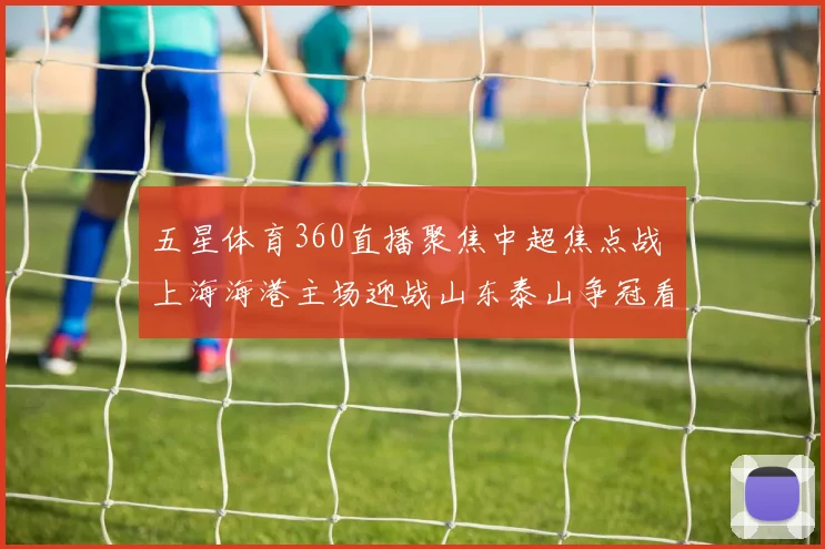 五星体育360直播聚焦中超焦点战 上海海港主场迎战山东泰山争冠看点十足