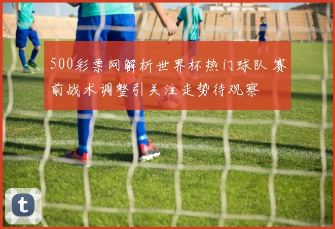 500彩票网解析世界杯热门球队 赛前战术调整引关注走势待观察