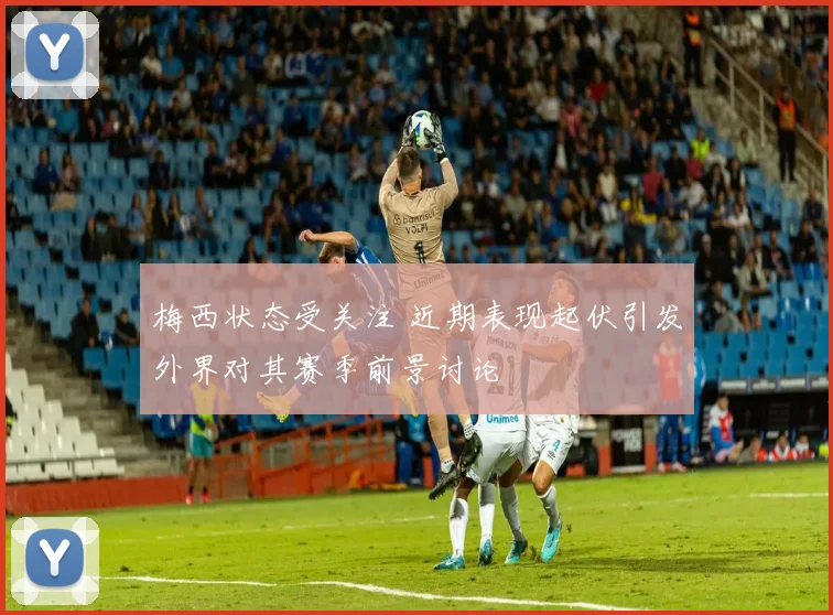 梅西状态受关注 近期表现起伏引发外界对其赛季前景讨论