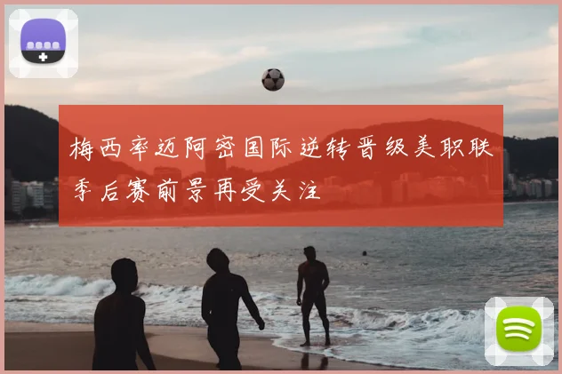 梅西率迈阿密国际逆转晋级美职联季后赛前景再受关注