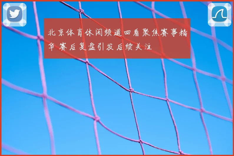 北京体育休闲频道回看聚焦赛事精华 赛后复盘引发后续关注
