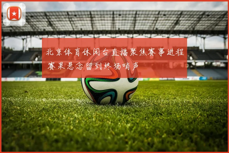 北京体育休闲台直播聚焦赛事进程 赛果悬念留到终场哨声