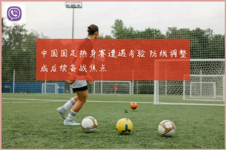 中国国足热身赛遭遇考验 防线调整成后续备战焦点