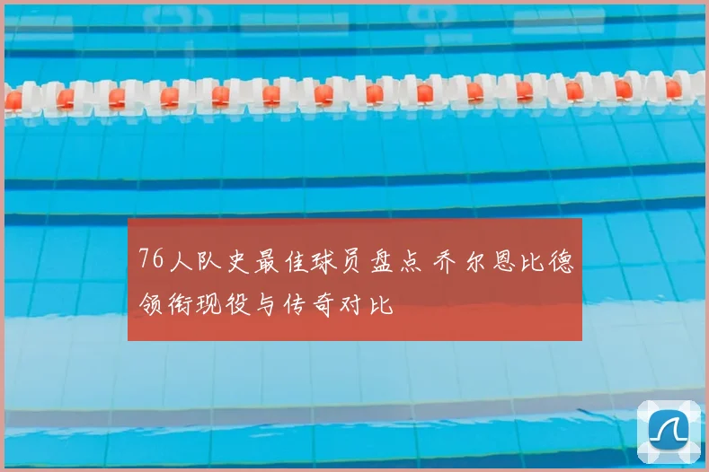 76人队史最佳球员盘点 乔尔恩比德领衔现役与传奇对比