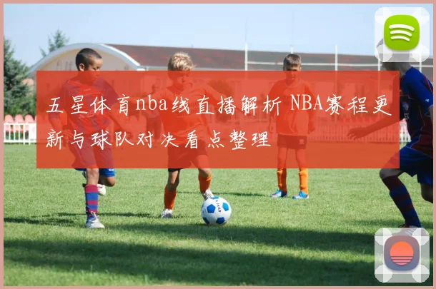 五星体育nba线直播解析 NBA赛程更新与球队对决看点整理