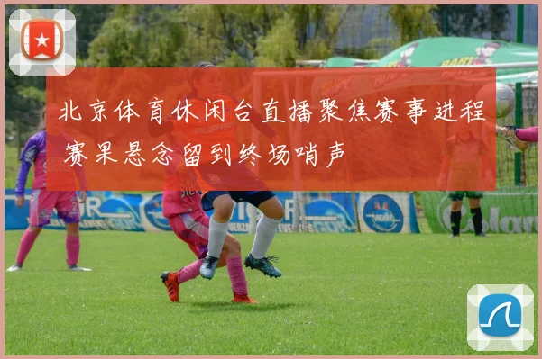 北京体育休闲台直播聚焦赛事进程 赛果悬念留到终场哨声