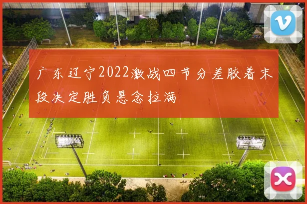 广东辽宁2022激战四节分差胶着末段决定胜负悬念拉满