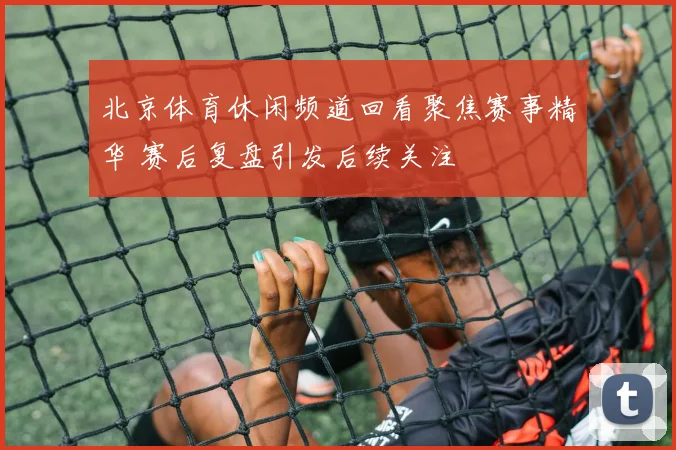 北京体育休闲频道回看聚焦赛事精华 赛后复盘引发后续关注