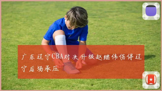 广东辽宁CBA对决升级赵继伟伤停辽宁后场承压