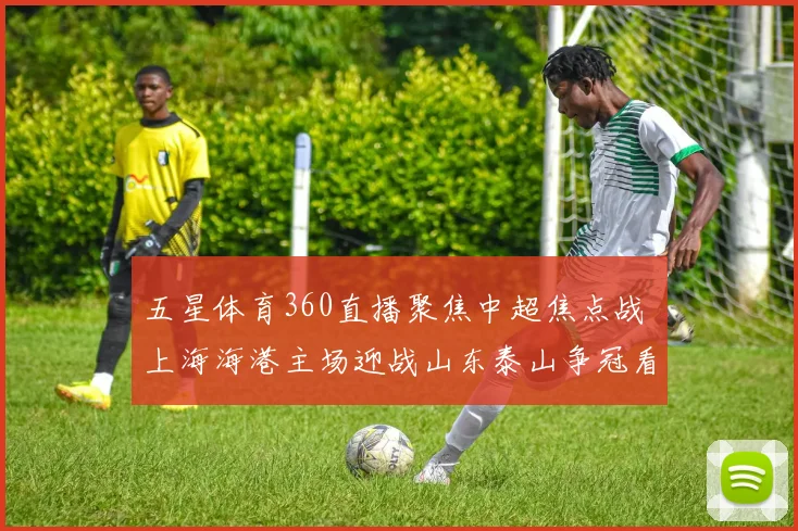 五星体育360直播聚焦中超焦点战 上海海港主场迎战山东泰山争冠看点十足