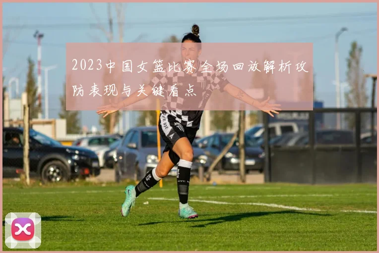 2023中国女篮比赛全场回放解析攻防表现与关键看点